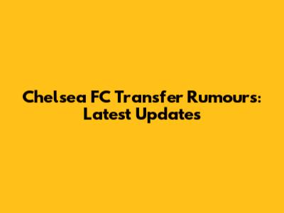 Chelsea FC Transfer Rumours: Latest Updates