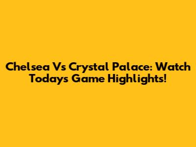Chelsea Vs Crystal Palace: Watch Today's Game Highlights!