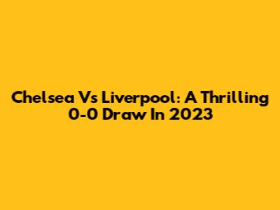 Chelsea Vs Liverpool: A Thrilling 0-0 Draw In 2023