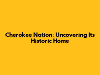 Cherokee Nation: Uncovering Its Historic Home