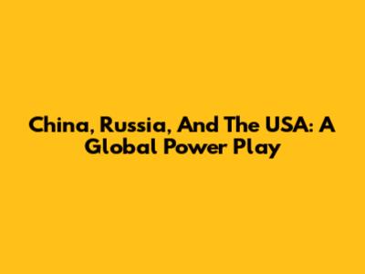 China, Russia, And The USA: A Global Power Play