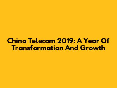 China Telecom 2019: A Year Of Transformation And Growth