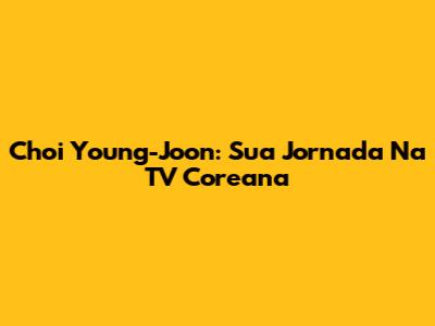 Choi Young-Joon: Sua Jornada Na TV Coreana