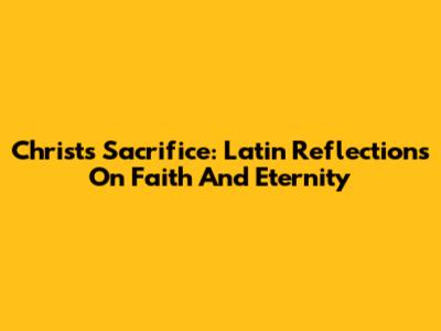 Christ's Sacrifice: Latin Reflections On Faith And Eternity