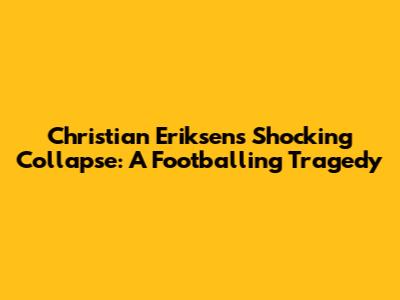 Christian Eriksen's Shocking Collapse: A Footballing Tragedy