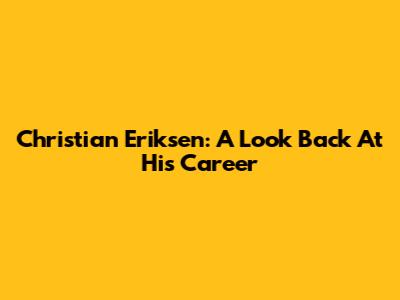 Christian Eriksen: A Look Back At His Career