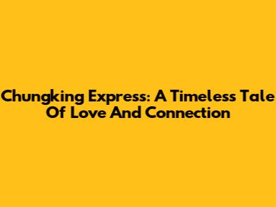 Chungking Express: A Timeless Tale Of Love And Connection