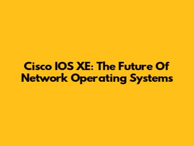 Cisco IOS XE: The Future Of Network Operating Systems