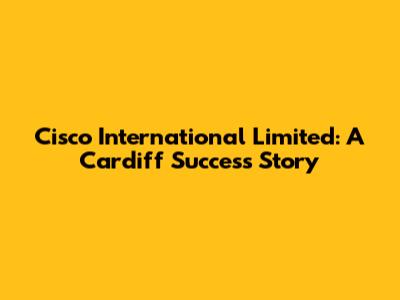 Cisco International Limited: A Cardiff Success Story