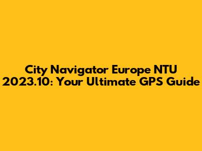 City Navigator Europe NTU 2023.10: Your Ultimate GPS Guide