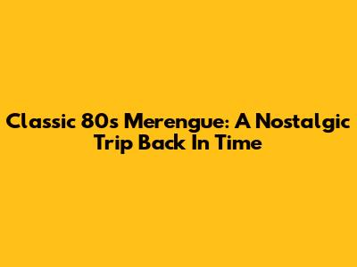 Classic 80s Merengue: A Nostalgic Trip Back In Time