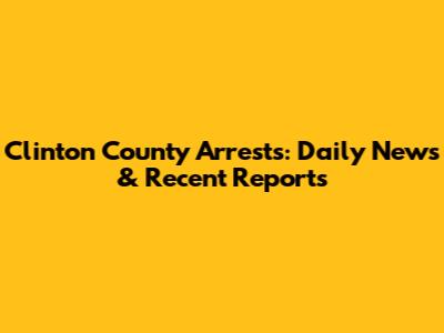 Clinton County Arrests: Daily News & Recent Reports