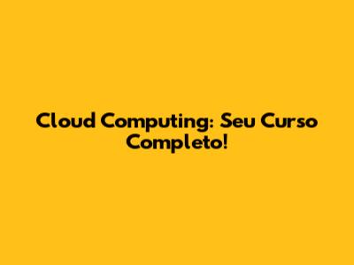 Cloud Computing: Seu Curso Completo!