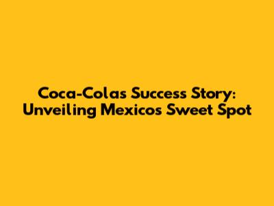 Coca-Cola's Success Story: Unveiling Mexico's Sweet Spot