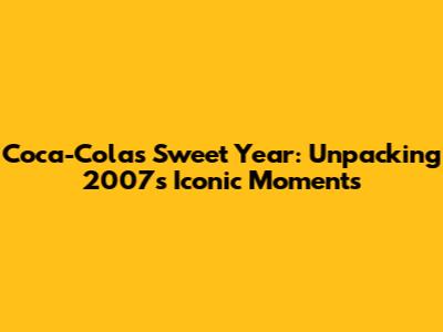 Coca-Cola's Sweet Year: Unpacking 2007's Iconic Moments