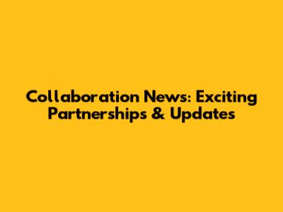 Collaboration News: Exciting Partnerships & Updates