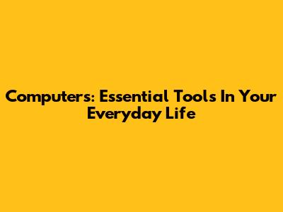 Computers: Essential Tools In Your Everyday Life