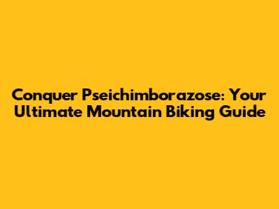 Conquer Pseichimborazose: Your Ultimate Mountain Biking Guide