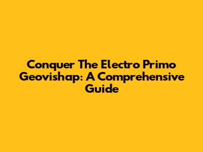 Conquer The Electro Primo Geovishap: A Comprehensive Guide