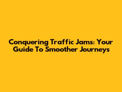 Conquering Traffic Jams: Your Guide To Smoother Journeys