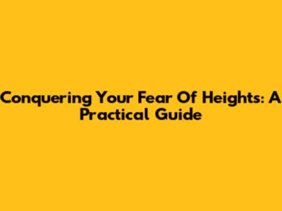 Conquering Your Fear Of Heights: A Practical Guide