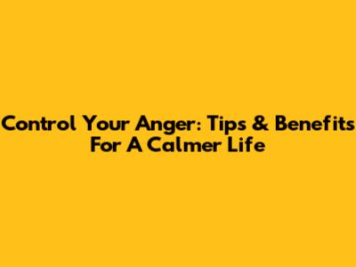 Control Your Anger: Tips & Benefits For A Calmer Life