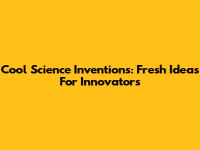 Cool Science Inventions: Fresh Ideas For Innovators