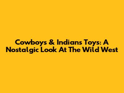 Cowboys & Indians Toys: A Nostalgic Look At The Wild West