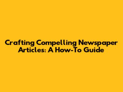 Crafting Compelling Newspaper Articles: A How-To Guide