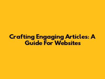 Crafting Engaging Articles: A Guide For Websites