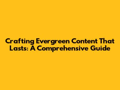 Crafting Evergreen Content That Lasts: A Comprehensive Guide
