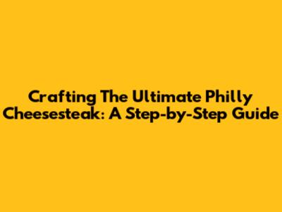Crafting The Ultimate Philly Cheesesteak: A Step-by-Step Guide