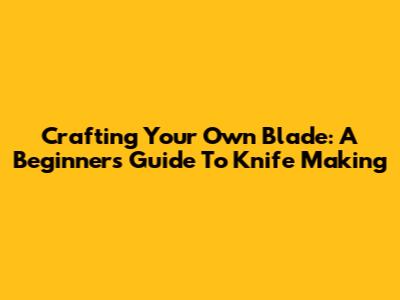Crafting Your Own Blade: A Beginner's Guide To Knife Making