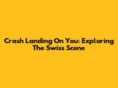 Crash Landing On You: Exploring The Swiss Scene