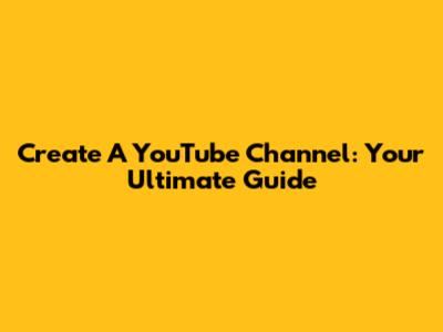 Create A YouTube Channel: Your Ultimate Guide