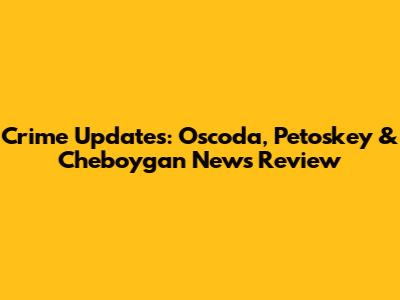 Crime Updates: Oscoda, Petoskey & Cheboygan News Review