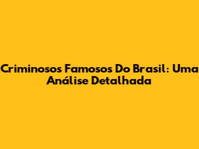 Criminosos Famosos Do Brasil: Uma Análise Detalhada