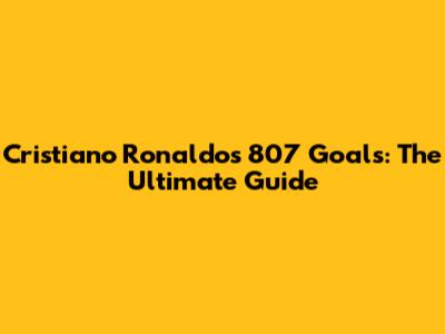 Cristiano Ronaldo's 807 Goals: The Ultimate Guide