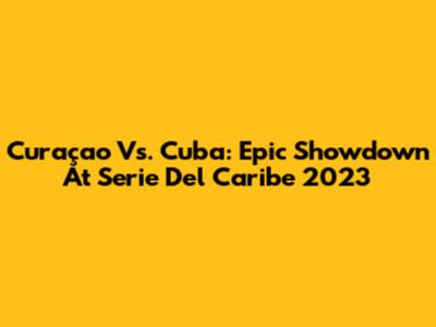 Curaçao Vs. Cuba: Epic Showdown At Serie Del Caribe 2023