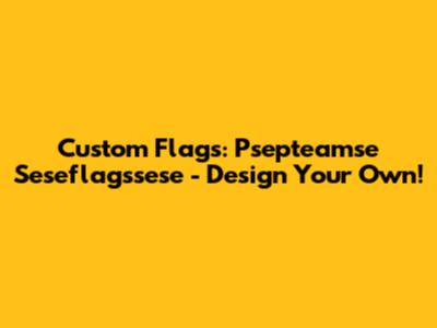 Custom Flags: Psepteamse Seseflagssese - Design Your Own!