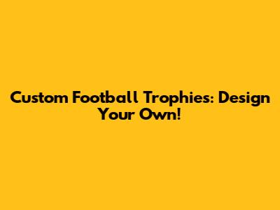Custom Football Trophies: Design Your Own!