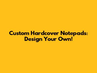 Custom Hardcover Notepads: Design Your Own!