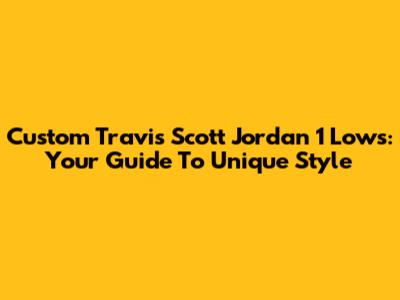 Custom Travis Scott Jordan 1 Lows: Your Guide To Unique Style
