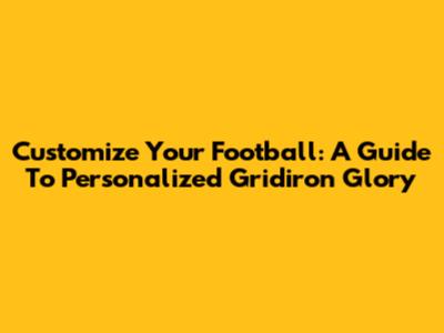 Customize Your Football: A Guide To Personalized Gridiron Glory
