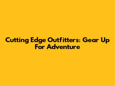 Cutting Edge Outfitters: Gear Up For Adventure