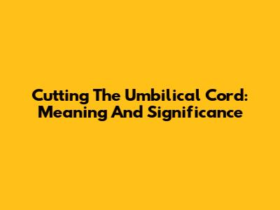 Cutting The Umbilical Cord: Meaning And Significance