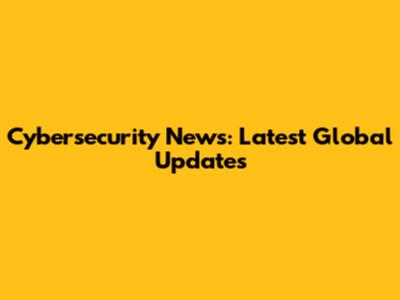 Cybersecurity News: Latest Global Updates