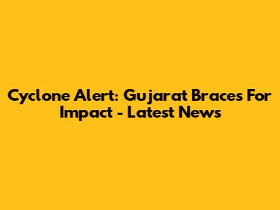 Cyclone Alert: Gujarat Braces For Impact - Latest News