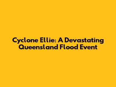 Cyclone Ellie: A Devastating Queensland Flood Event