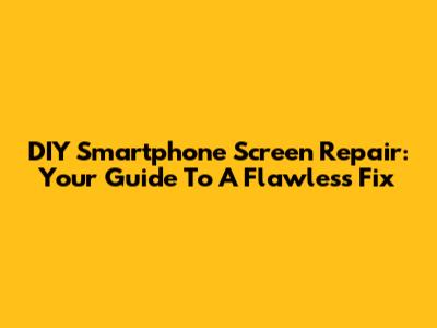 DIY Smartphone Screen Repair: Your Guide To A Flawless Fix